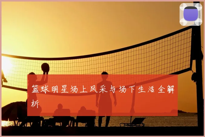 篮球明星场上风采与场下生活全解析