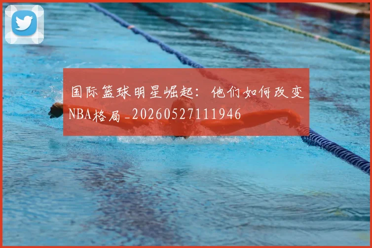 国际篮球明星崛起：他们如何改变NBA格局_20260527111946