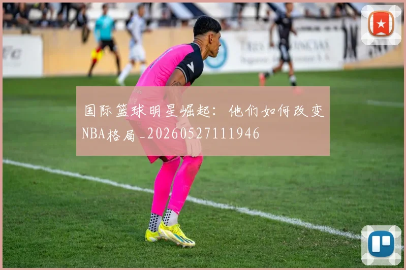 国际篮球明星崛起:他们如何改变NBA格局_20260527111946
