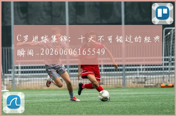 C罗进球集锦：十大不可错过的经典瞬间_20260606165549