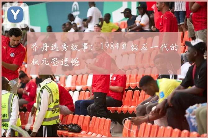 乔丹选秀故事:1984年钻石一代的状元签遗憾