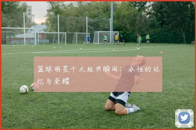 篮球明星十大经典瞬间:永恒的记忆与荣耀