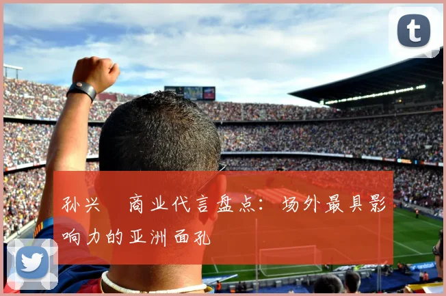 孙兴慜商业代言盘点：场外最具影响力的亚洲面孔